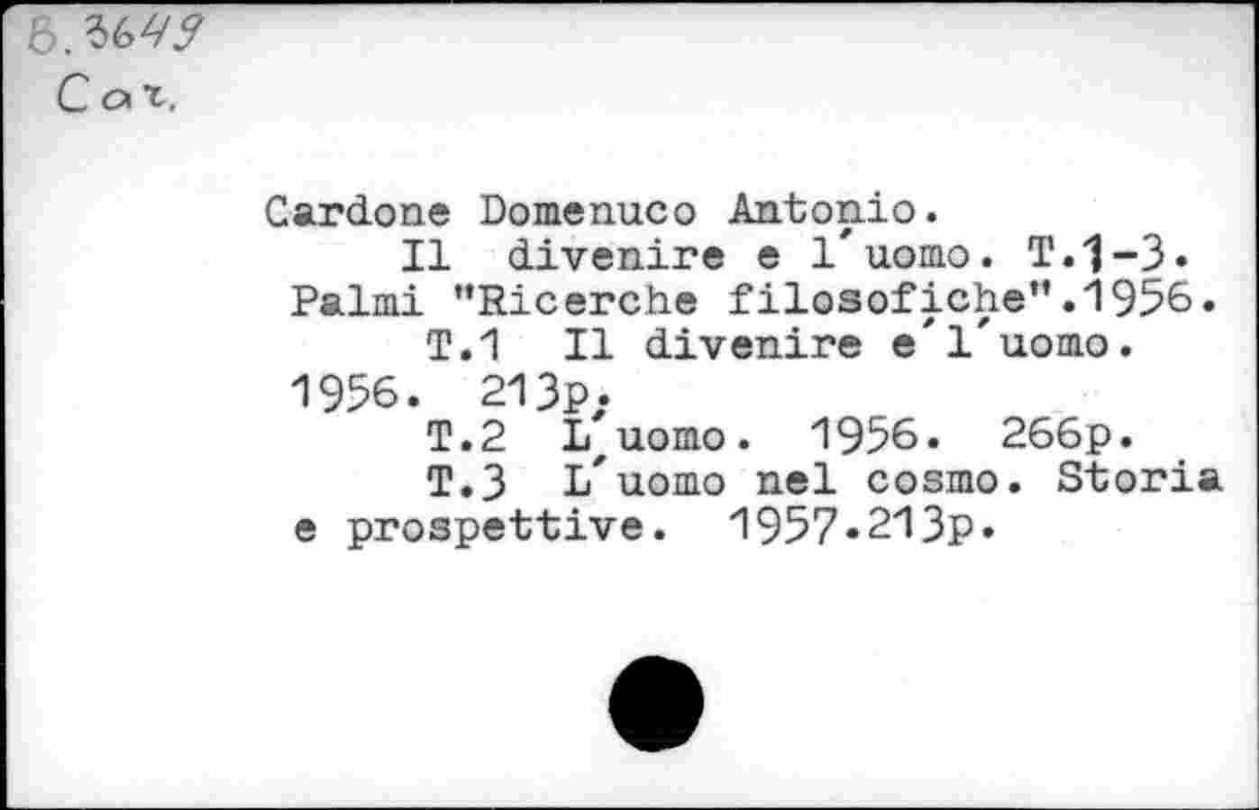 ﻿Cot.
Cardone Domenuco Antonio.
Il divenire e 1'uomo. T.j-3. Palmi "Ricerche filosofiche”.1956.
T.1 II divenire e'l'uomo.
1956. 213p.
T.2 iZuomo. 1956. 266p.
T.3 L'uomo nel cosmo. Storia e prospettive. 1957«213p.